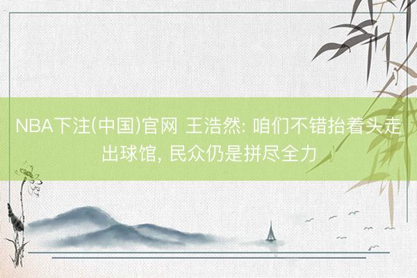 NBA下注(中国)官网 王浩然: 咱们不错抬着头走出球馆， 民众仍是拼尽全力