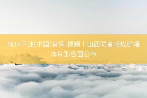 NBA下注(中国)官网 视频丨山西防备峪煤矿爆炸片形容面公布