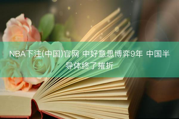 NBA下注(中国)官网 中好意思博弈9年 中国半导体终了摧折