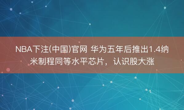 NBA下注(中国)官网 华为五年后推出1.4纳米制程同等水平芯片,认识股大涨