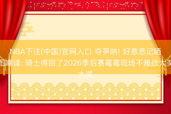 NBA下注(中国)官网入口 夺笋呐! 好意思记晒图嘲谑: 骑士得回了2026季后赛霉霉现场不雅战大奖