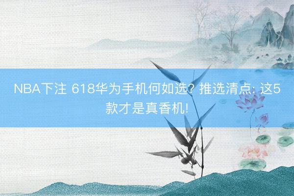 NBA下注 618华为手机何如选? 推选清点: 这5款才是真香机!
