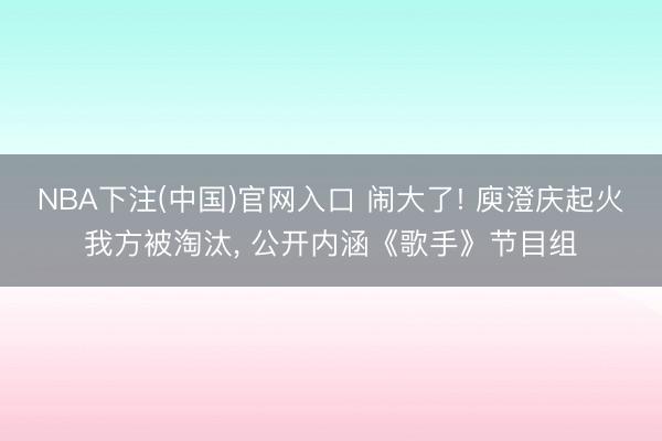 NBA下注(中国)官网入口 闹大了! 庾澄庆起火我方被淘汰， 公开内涵《歌手》节目组