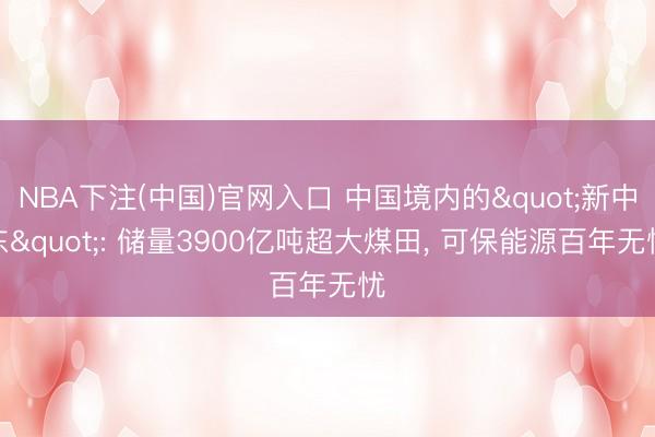 NBA下注(中国)官网入口 中国境内的"新中东": 储量3900亿吨超大煤田， 可保能源百年无忧