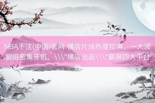 NBA下注(中国)官网 横店片场热度拉满，一大波剧组密集开机，\