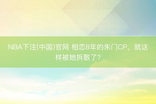 NBA下注(中国)官网 相恋8年的朱门CP，就这样被她拆散了？