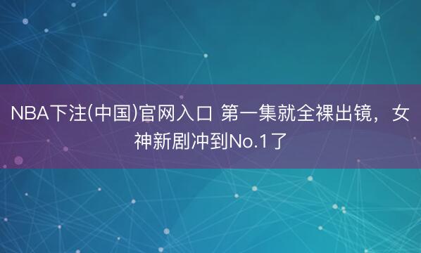 NBA下注(中国)官网入口 第一集就全裸出镜，女神新剧冲到No.1了