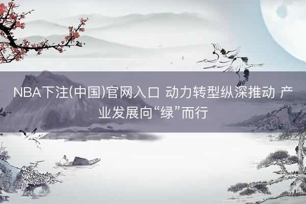 NBA下注(中国)官网入口 动力转型纵深推动 产业发展向“绿”而行