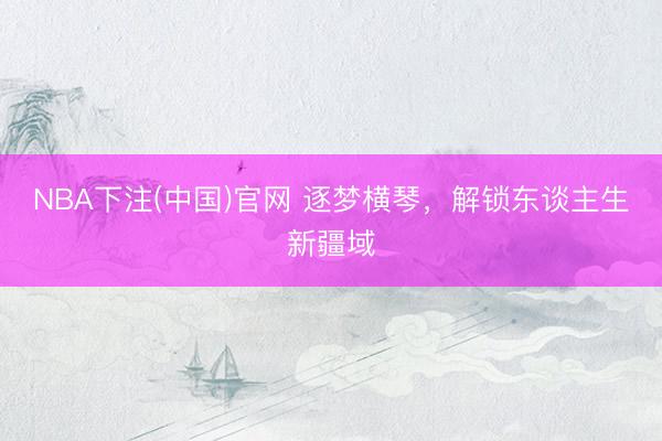 NBA下注(中国)官网 逐梦横琴，解锁东谈主生新疆域