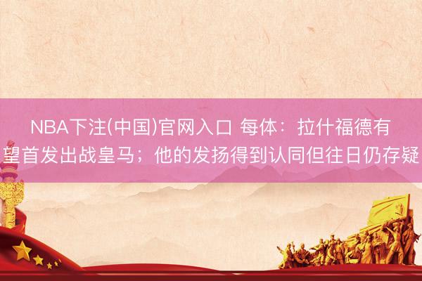 NBA下注(中国)官网入口 每体：拉什福德有望首发出战皇马；他的发扬得到认同但往日仍存疑