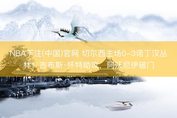 NBA下注(中国)官网 切尔西主场0-3诺丁汉丛林！吉布斯·怀特助攻，阿沃尼伊破门