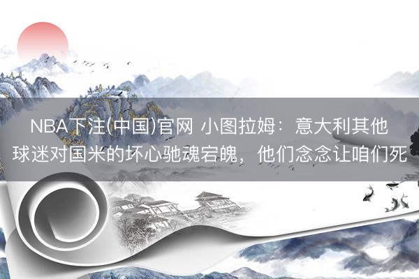 NBA下注(中国)官网 小图拉姆：意大利其他球迷对国米的坏心驰魂宕魄，他们念念让咱们死