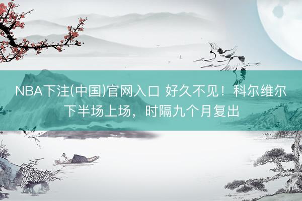 NBA下注(中国)官网入口 好久不见！科尔维尔下半场上场，时隔九个月复出