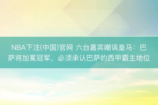 NBA下注(中国)官网 六台嘉宾嘲讽皇马：巴萨将加冕冠军，必须承认巴萨的西甲霸主地位