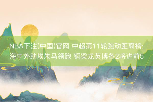 NBA下注(中国)官网 中超第11轮跑动距离榜:海牛外助埃朱马领跑 铜梁龙英博各2将进前5