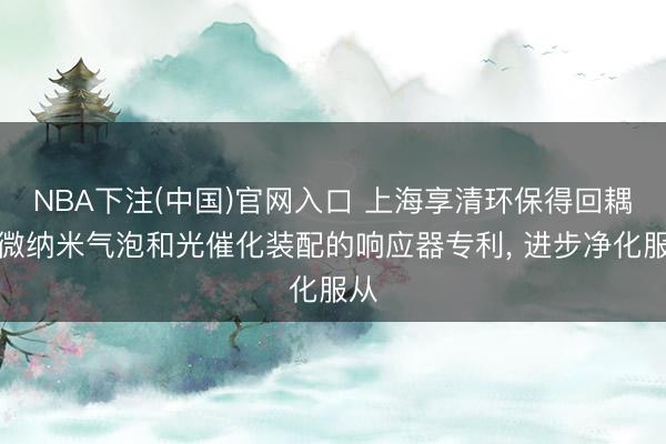 NBA下注(中国)官网入口 上海享清环保得回耦合微纳米气泡和光催化装配的响应器专利， 进步净化服从