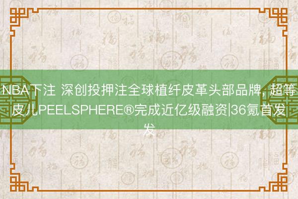 NBA下注 深创投押注全球植纤皮革头部品牌， 超等皮儿PEELSPHERE®完成近亿级融资|36氪首发