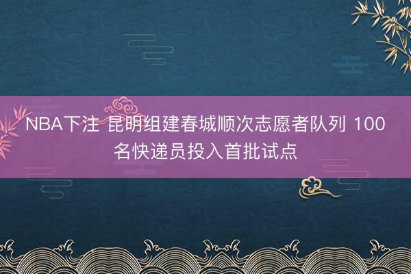 NBA下注 昆明组建春城顺次志愿者队列 100名快递员投入首批试点
