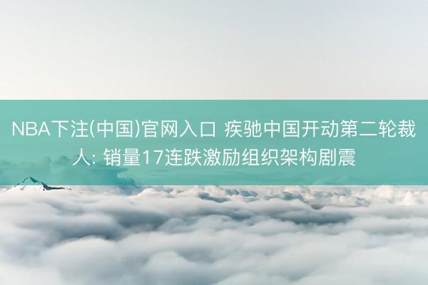 NBA下注(中国)官网入口 疾驰中国开动第二轮裁人: 销量17连跌激励组织架构剧震