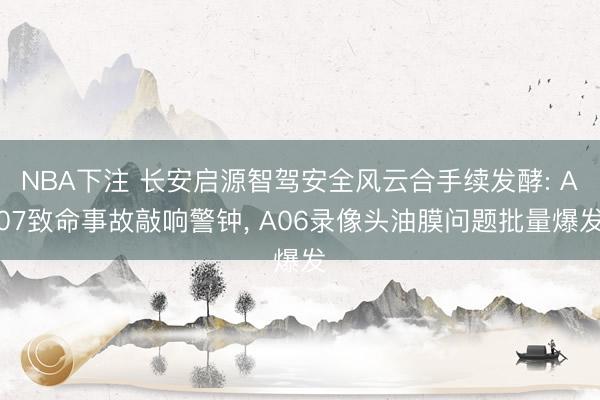 NBA下注 长安启源智驾安全风云合手续发酵: A07致命事故敲响警钟， A06录像头油膜问题批量爆发