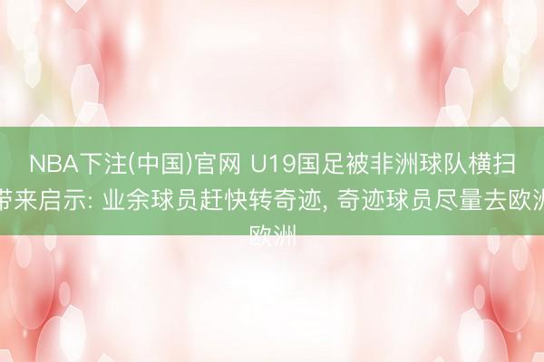 NBA下注(中国)官网 U19国足被非洲球队横扫带来启示: 业余球员赶快转奇迹， 奇迹球员尽量去欧洲