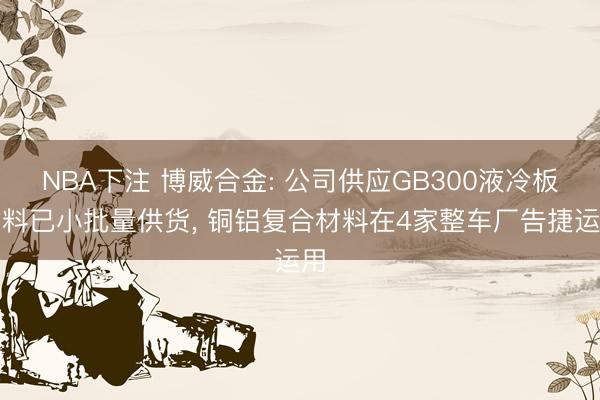 NBA下注 博威合金: 公司供应GB300液冷板材料已小批量供货， 铜铝复合材料在4家整车厂告捷运用