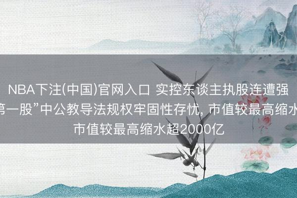 NBA下注(中国)官网入口 实控东谈主执股连遭强平， “考公第一股”中公教导法规权牢固性存忧， 市值较最高缩水超2000亿