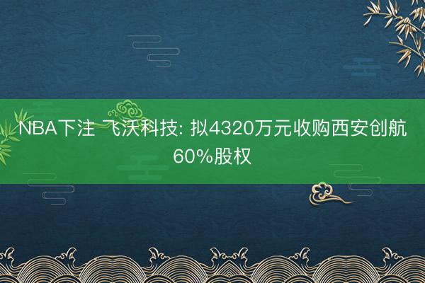 NBA下注 飞沃科技: 拟4320万元收购西安创航60%股权
