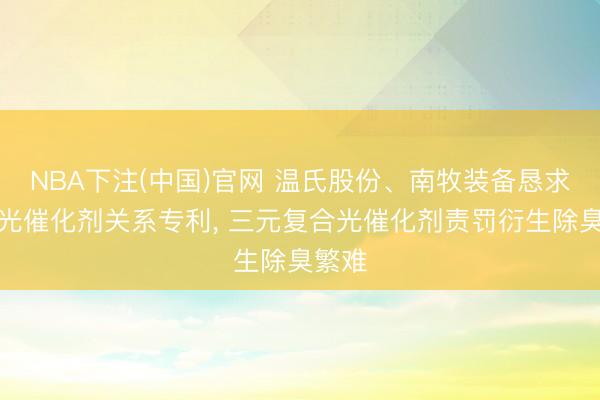 NBA下注(中国)官网 温氏股份、南牧装备恳求三元光催化剂关系专利， 三元复合光催化剂责罚衍生除臭繁难