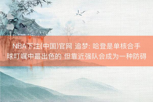 NBA下注(中国)官网 追梦: 哈登是单核合手球叮嘱中最出色的 但靠近强队会成为