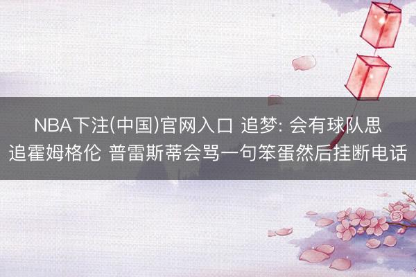NBA下注(中国)官网入口 追梦: 会有球队思追霍姆格伦 普雷斯蒂会骂一句笨蛋然后挂断电话