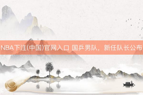 NBA下注(中国)官网入口 国乒男队，新任队长公布