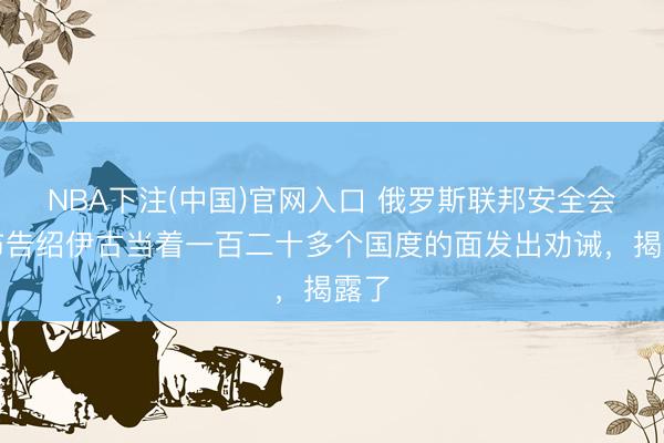 NBA下注(中国)官网入口 俄罗斯联邦安全会议布告绍伊古当着一百二十多个国度的面发出劝诫，揭露了