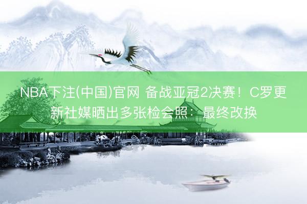 NBA下注(中国)官网 备战亚冠2决赛！C罗更新社媒晒出多张检会照：最终改换