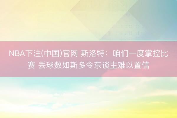 NBA下注(中国)官网 斯洛特:咱们一度掌控比赛 丢球数如斯多令东谈主难以置信