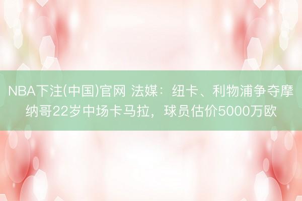 NBA下注(中国)官网 法媒：纽卡、利物浦争夺摩纳哥22岁中场卡马拉，球员估价5000万欧