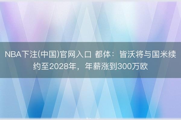 NBA下注(中国)官网入口 都体：皆沃将与国米续约至2028年，年薪涨到300万欧