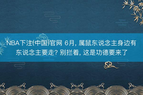 NBA下注(中国)官网 6月， 属鼠东说念主身边有东说念主要走? 别拦着， 这是功德要来了