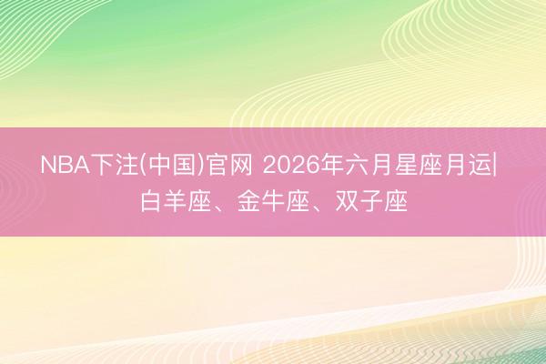 NBA下注(中国)官网 2026年六月星座月运| 白羊座、金牛座、双子座