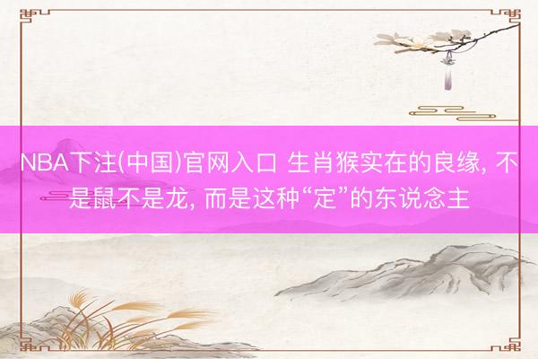 NBA下注(中国)官网入口 生肖猴实在的良缘， 不是鼠不是龙， 而是这种“定”的东说念主