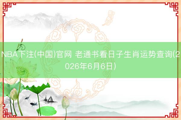 NBA下注(中国)官网 老通书看日子生肖运势查询(2026年6月6日)