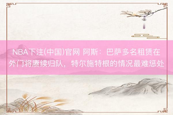 NBA下注(中国)官网 阿斯：巴萨多名租赁在外门将赓续归队，特尔施特根的情况最难
