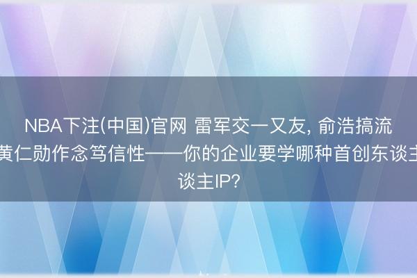 NBA下注(中国)官网 雷军交一又友， 俞浩搞流量， 黄仁勋作念笃信性——你的企业要学哪种首创东谈主IP?