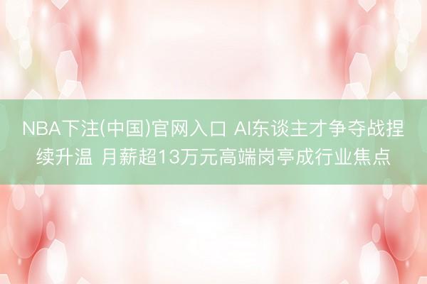 NBA下注(中国)官网入口 AI东谈主才争夺战捏续升温 月薪超13万元高端岗亭成行业焦点