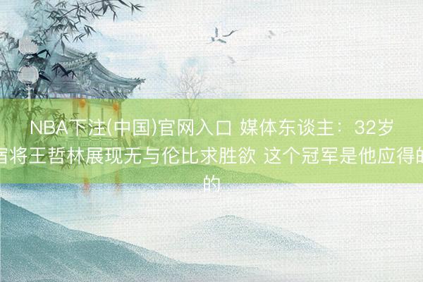 NBA下注(中国)官网入口 媒体东谈主：32岁宿将王哲林展现无与伦比求胜欲 这个冠军是他应得的