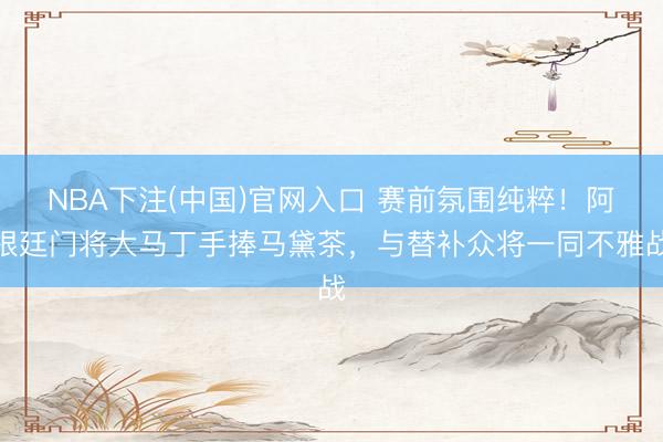NBA下注(中国)官网入口 赛前氛围纯粹！阿根廷门将大马丁手捧马黛茶，与替补众将一同不雅战
