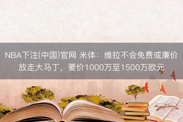 NBA下注(中国)官网 米体：维拉不会免费或廉价放走大马丁，要价1000万至1500万欧元