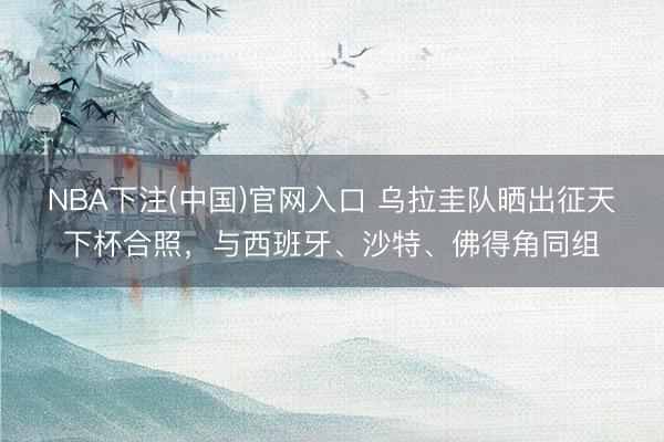 NBA下注(中国)官网入口 乌拉圭队晒出征天下杯合照，与西班牙、沙特、佛得角同组