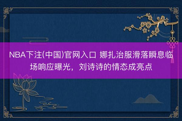 NBA下注(中国)官网入口 娜扎治服滑落瞬息临场响应曝光，刘诗诗的情态成亮点