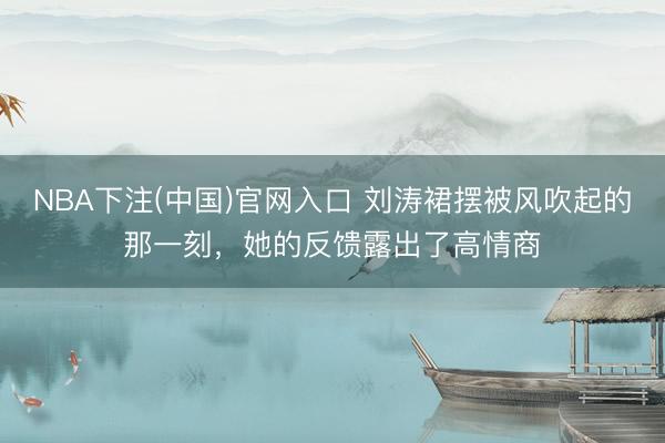 NBA下注(中国)官网入口 刘涛裙摆被风吹起的那一刻，她的反馈露出了高情商